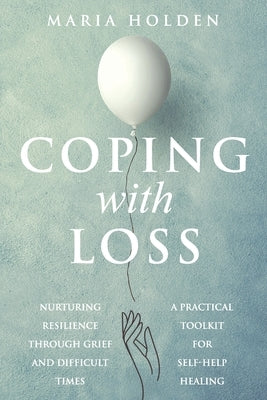 Coping With Loss: Nurturing Resilience Through Grief and Difficult Times a Practical Toolkit for Self-Help Healing by Holden, Maria