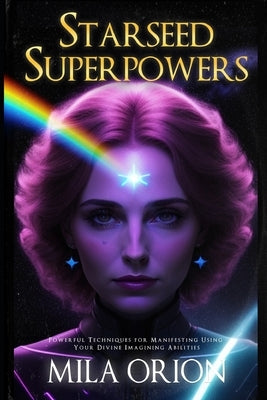 Starseed Superpowers: Powerful Techniques for Manifesting Using Your Divine Imagining Abilities by Orion, Mila