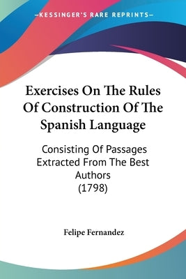 Exercises On The Rules Of Construction Of The Spanish Language: Consisting Of Passages Extracted From The Best Authors (1798) by Fernandez, Felipe