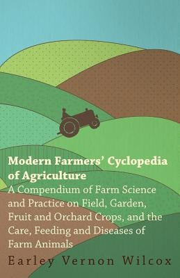 Modern Farmers' Cyclopedia of Agriculture - A Compendium of Farm Science and Practice on Field, Garden, Fruit and Orchard Crops, And the Care, Feeding by Wilcox, Earley Vernon