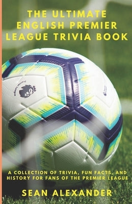 The Ultimate English Premier League Trivia Book: A Collection of Trivia, fun facts, and history for fans of the Premier League by Alexander, Sean