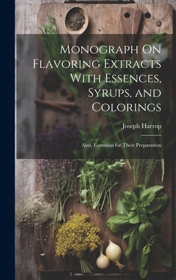Monograph On Flavoring Extracts With Essences, Syrups, and Colorings: Also, Formulas for Their Preparation by Harrop, Joseph