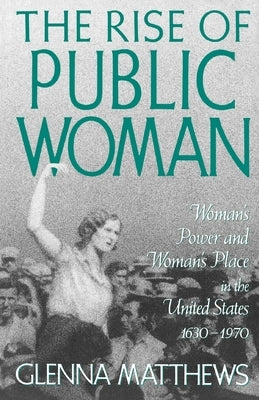 The Rise of Public Woman: Woman's Power and Woman's Place in the United States, 1630-1970 by Matthews, Glenna