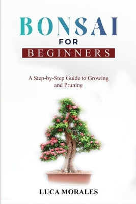 Bonsai for Beginners: A Step-by-Step Guide to Growing and Pruning by Morales, Luca