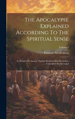The Apocalypse Explained According To The Spiritual Sense: In Which The Arcana Therein Predicted But Heretofore Concealed Are Revealed; Volume 2 by Swedenborg, Emanuel