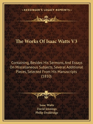 The Works Of Isaac Watts V3: Containing, Besides His Sermons, And Essays On Miscellaneous Subjects, Several Additional Pieces, Selected From His Ma by Watts, Isaac