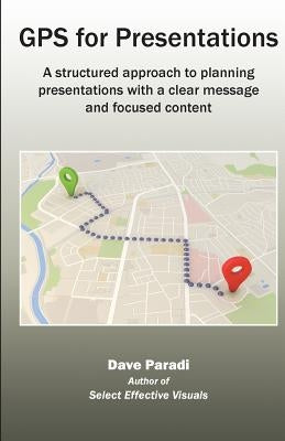 GPS for Presentations: A structured approach to planning presentations with a clear message and focused content by Dave, Paradi