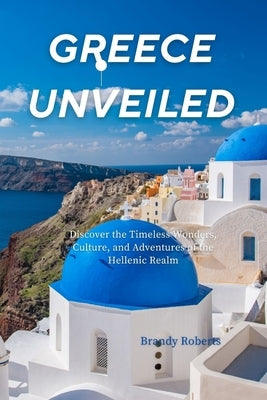 Greece unveiled: Discover the Timeless Wonders, Culture, and Adventures of the Hellenic Realm by Roberts, Brandy