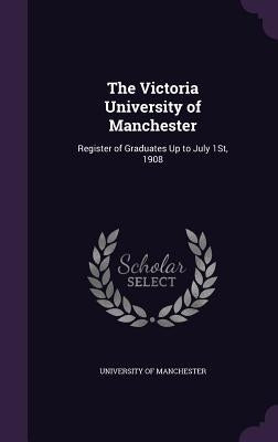 The Victoria University of Manchester: Register of Graduates Up to July 1St, 1908 by University of Manchester