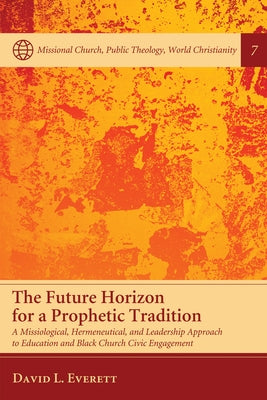 The Future Horizon for a Prophetic Tradition: A Missiological, Hermeneutical, and Leadership Approach to Education and Black Church Civic Engagement by Everett, David L.