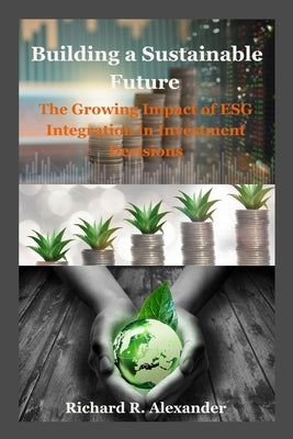 Building a Sustainable Future: The Growing Impact of ESG Integration in Investment Decisions by Alexander, Richard R.