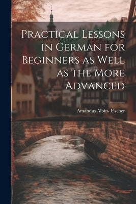 Practical Lessons in German for Beginners as Well as the More Advanced by Fischer, Amandus Albin