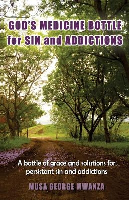 Gods Medicine Bottle For Sin And Addictions: A bottle of grace and solutions for persistant sin and addictions by Mwanza, Musa George