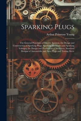 Sparking Plugs: The General Principles of Electric Ignition; the Design and Construction of Sparking Plugs; Sparking Electrodes and Sp by Young, Arthur Primrose