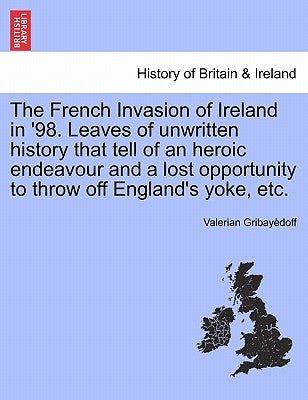The French Invasion of Ireland in '98. Leaves of Unwritten History That Tell of an Heroic Endeavour and a Lost Opportunity to Throw Off England's Yoke by Gribay Doff, Valerian