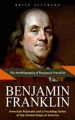 Benjamin Franklin: The Autobiography of Benjamin Franklin (American Polymath and a Founding Father of the United States of America) by Alvarado, Brian