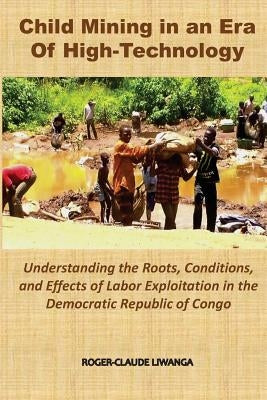 Child Mining in an Era of High-Technology: Understanding the Roots, Conditions, and Effects of Labor Exploitation in the Democratic Republic of Congo by Liwanga, Roger-Claude