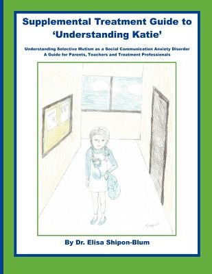 Supplemental Treatment Guide to 'Understanding Katie': Understanding Selective Mutism as a Social Communication Anxiety Disorder; A Guide for Parents, by Shipon-Blum, Elisa
