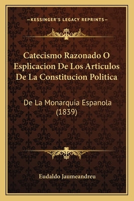 Catecismo Razonado O Esplicacion De Los Articulos De La Constitucion Politica: De La Monarquia Espanola (1839) by Jaumeandreu, Eudaldo