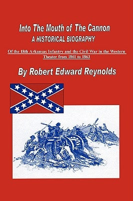 Into the Mouth of the Cannon: A Historical Biography of the 18th Arkansas Infantry and the Civil War in the Western Theater from 1861 to 1863 by Reynolds, Robert Edward