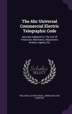 The Abc Universal Commercial Electric Telegraphic Code: Specially Adapted For The Use Of Financiers, Merchants, Shipowners, Brokers, Agents, Etc by Clauson-Thue, William