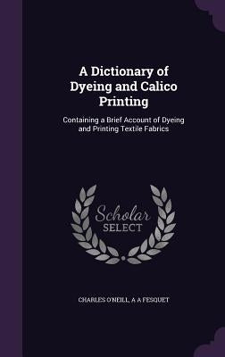 A Dictionary of Dyeing and Calico Printing: Containing a Brief Account of Dyeing and Printing Textile Fabrics by O'Neill, Charles