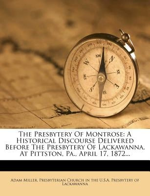 The Presbytery of Montrose: A Historical Discourse Delivered Before the Presbytery of Lackawanna, at Pittston, Pa., April 17, 1872... by Miller, Adam