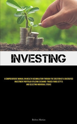 Investing: A Comprehensive Manual On Wealth Accumulation Through The Creation Of A Diversified Investment Portfolio Utilizing Exc by Matias, Ruben
