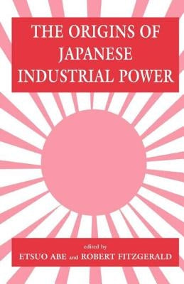 The Origins of Japanese Industrial Power: Strategy, Institutions and the Development of Organisational Capability by Abe, Etsuo