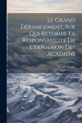 Le grand dérangement, sur qui retombe la responsabilité de l'expulsion des Acadiens by Gaudet, Placide