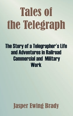 Tales of the Telegraph: The Story of a Telegrapher's Life and Adventures in Railroad Commercial and Military Work by Brady, Jasper Ewing