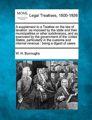 A Supplement to a Treatise on the Law of Taxation: As Imposed by the State and Their Municipalities or Other Subdivisions, and as Exercised by the Gov by Burroughs, W. H.