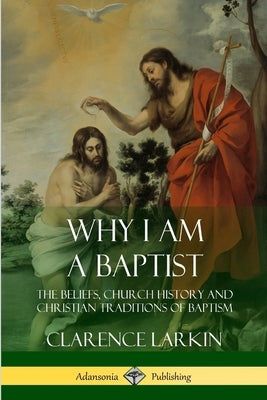 Why I am a Baptist: The Beliefs, Church History and Christian Traditions of Baptism by Larkin, Clarence