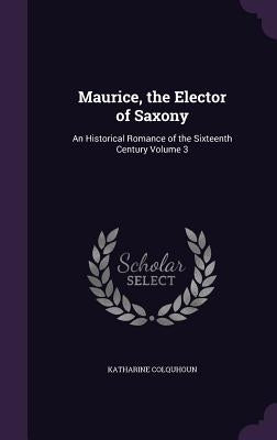 Maurice, the Elector of Saxony: An Historical Romance of the Sixteenth Century Volume 3 by Colquhoun, Katharine