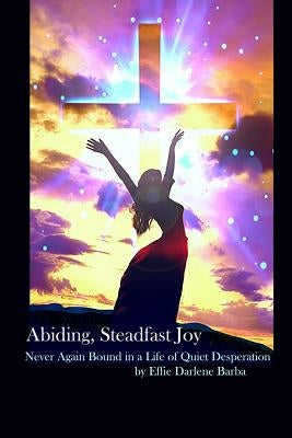 Abiding, Steadfast Joy: Never Again Bound in a Life of Quiet Desperation by Barba, Effie Darlene