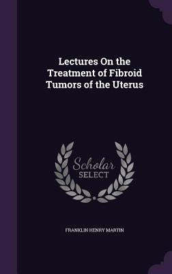 Lectures On the Treatment of Fibroid Tumors of the Uterus by Martin, Franklin Henry