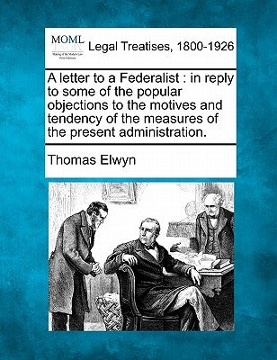 A Letter to a Federalist: In Reply to Some of the Popular Objections to the Motives and Tendency of the Measures of the Present Administration. by Elwyn, Thomas