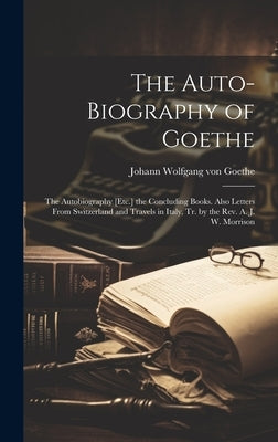 The Auto-Biography of Goethe: The Autobiography [Etc.] the Concluding Books. Also Letters From Switzerland and Travels in Italy, Tr. by the Rev. A. by Von Goethe, Johann Wolfgang