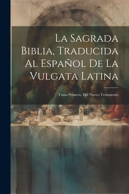 La Sagrada Biblia, Traducida Al Español De La Vulgata Latina: Tomo Primero, Del Nuevo Testamento by Anonymous