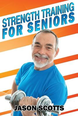 Strength Training For Seniors: An Easy & Complete Step By Step Guide For YOU by Scotts, Jason
