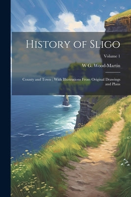 History of Sligo; County and Town; With Illustrations From Original Drawings and Plans; Volume 1 by Wood-Martin, W. G. 1847-1917