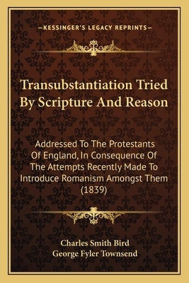 Transubstantiation Tried By Scripture And Reason: Addressed To The Protestants Of England, In Consequence Of The Attempts Recently Made To Introduce R by Bird, Charles Smith