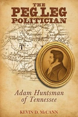 The Peg Leg Politician: Adam Huntsman of Tennessee: Adam Huntsman of Tennessee by McCann, Kevin D.