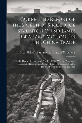 Corrected Report of the Speech of Sir George Staunton On Sir James Graham's Motion On the China Trade: In the House of Commons, April 7, 1840: With an by Great Britain Parliament House of C