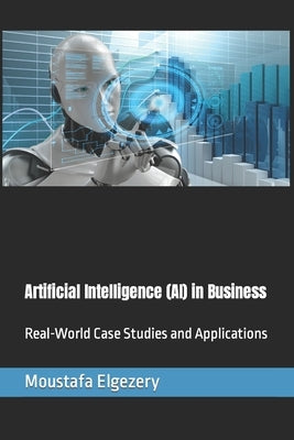 Artificial Intelligence (AI) in Business: Real-World Case Studies and Applications by Elgezery, Moustafa