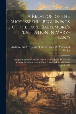 A Relation of the Successefull Beginnings of the Lord Baltemore's Plantation in Mary-land; Being an Extract of Certaine Letters Written From Thence, b by White, Andrew 1579-1656 Briefe Rela