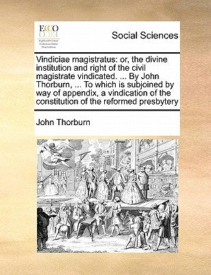 Vindiciae Magistratus: Or, the Divine Institution and Right of the Civil Magistrate Vindicated. ... by John Thorburn, ... to Which Is Subjoin by Thorburn, John