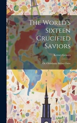 The World's Sixteen Crucified Saviors: Or, Christianity Before Christ by Graves, Kersey