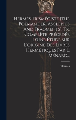 Hermès Trismégiste [the Poemander, Asclepius And Fragments]. Tr. Complète Précédée D'une Étude Sur L'origine Des Livres Hermétiques Par L. Ménard... by (Trismegistus )., Hermes