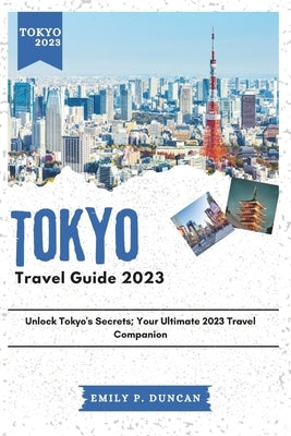 Tokyo Travel Guide 2023: Unlock Tokyo's Secrets; Your Ultimate 2023 Travel Companion by Duncan, Emily P.